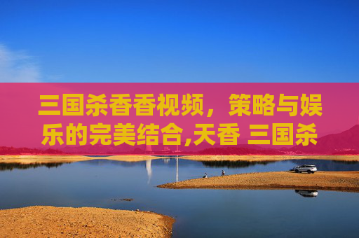 三国杀香香视频，策略与娱乐的完美结合,天香 三国杀