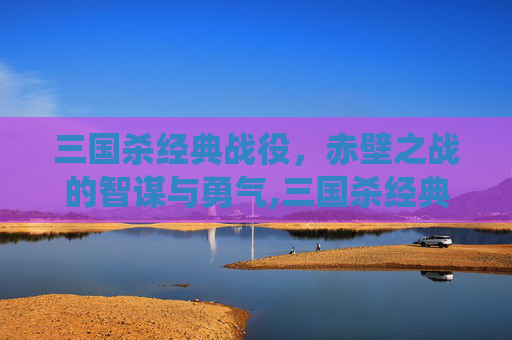 三国杀经典战役，赤壁之战的智谋与勇气,三国杀经典战争视频在线观看