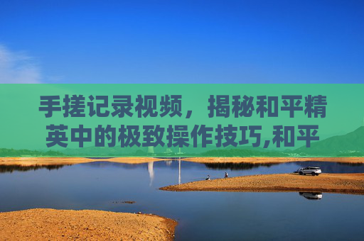 手搓记录视频，揭秘和平精英中的极致操作技巧,和平精英手搓玩家太难了