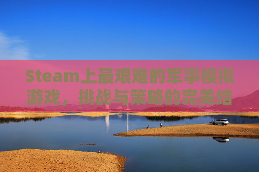 Steam上最艰难的军事模拟游戏，挑战与策略的完美结合,steam最难游戏