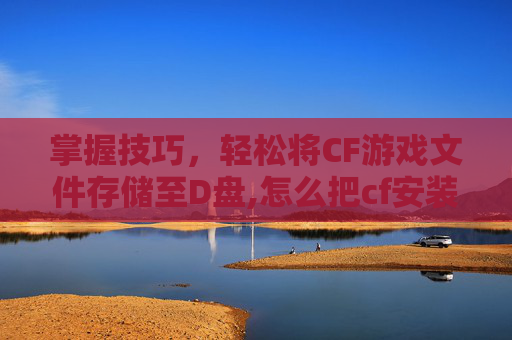 掌握技巧，轻松将CF游戏文件存储至D盘,怎么把cf安装到固态硬盘里