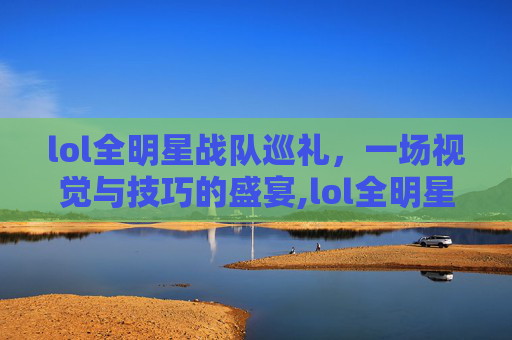lol全明星战队巡礼，一场视觉与技巧的盛宴,lol全明星表演赛