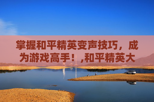 掌握和平精英变声技巧，成为游戏高手！,和平精英大神变声器教程下载