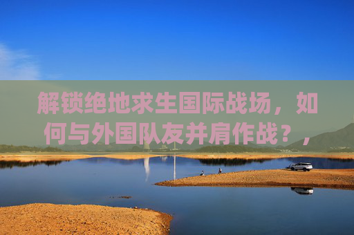 解锁绝地求生国际战场，如何与外国队友并肩作战？,pubg怎么匹配中国人