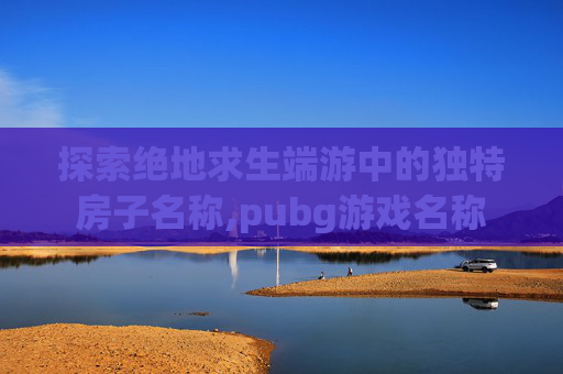 探索绝地求生端游中的独特房子名称,pubg游戏名称