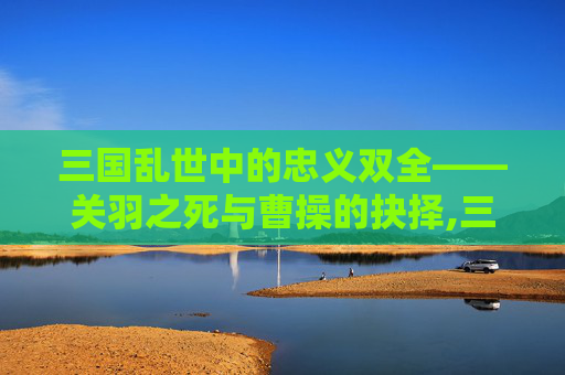 三国乱世中的忠义双全——关羽之死与曹操的抉择,三国志里关羽是谁杀的