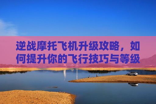 逆战摩托飞机升级攻略，如何提升你的飞行技巧与等级,逆战摩托飞机怎么升高等级的