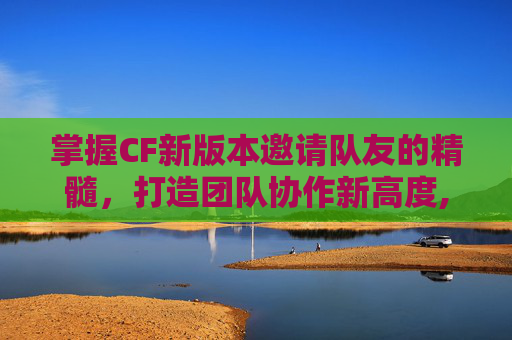 掌握CF新版本邀请队友的精髓，打造团队协作新高度,cf邀请好友活动