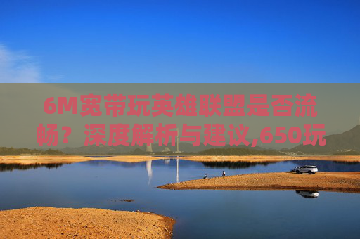 6M宽带玩英雄联盟是否流畅？深度解析与建议,650玩lol