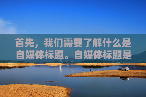 首先，我们需要了解什么是自媒体标题。自媒体标题是指用于吸引读者注意力、传达文章内容和主题的简短文字。一个好的自媒体标题应该具有以下几个特点，简洁明了、富有创意、能够引起共鸣、能够激发读者的兴趣