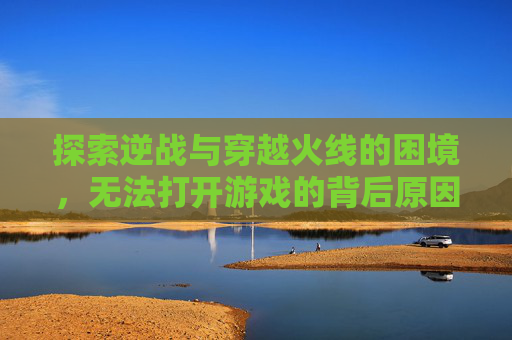 探索逆战与穿越火线的困境，无法打开游戏的背后原因,逆战怎么玩不了