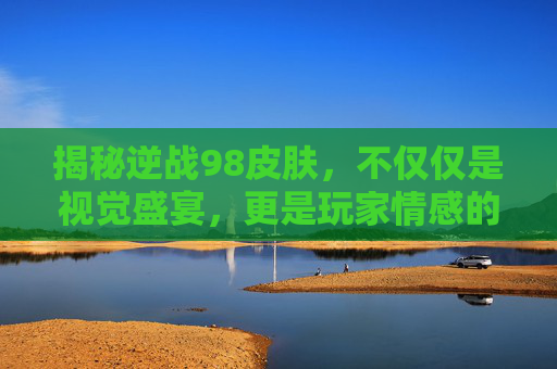揭秘逆战98皮肤，不仅仅是视觉盛宴，更是玩家情感的寄托,逆战98皮肤爆率高不