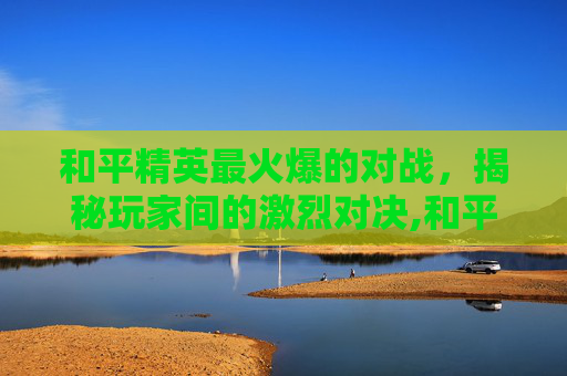 和平精英最火爆的对战，揭秘玩家间的激烈对决,和平精英最火爆的对战模式