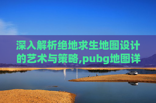 深入解析绝地求生地图设计的艺术与策略,pubg地图详解
