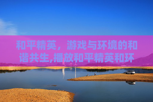和平精英，游戏与环境的和谐共生,播放和平精英和环境有关吗