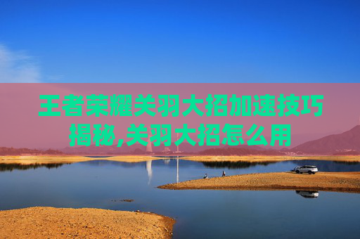 王者荣耀关羽大招加速技巧揭秘,关羽大招怎么用