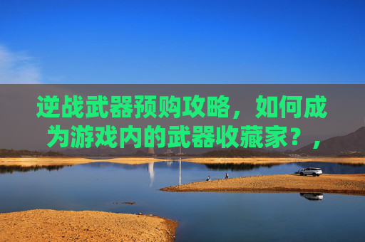 逆战武器预购攻略，如何成为游戏内的武器收藏家？,逆战武器换购什么时候出最近