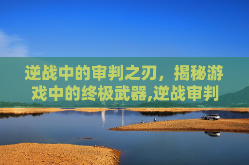 逆战中的审判之刃，揭秘游戏中的终极武器,逆战审判之刃