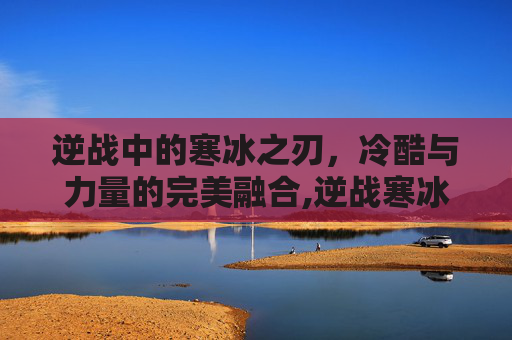 逆战中的寒冰之刃，冷酷与力量的完美融合,逆战寒冰剑