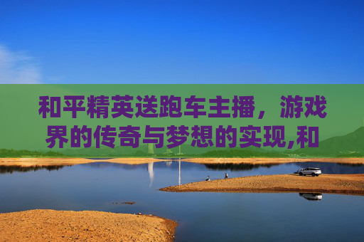 和平精英送跑车主播，游戏界的传奇与梦想的实现,和平精英送跑车主播是谁