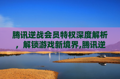 腾讯逆战会员特权深度解析，解锁游戏新境界,腾讯逆战官网