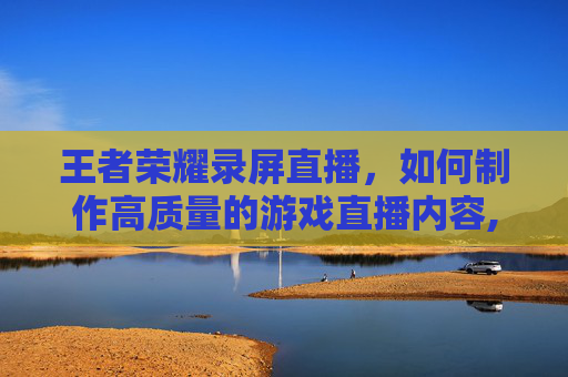 王者荣耀录屏直播，如何制作高质量的游戏直播内容,王者荣耀直播录播