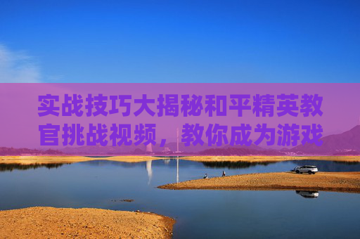实战技巧大揭秘和平精英教官挑战视频，教你成为游戏高手！,和平精英教官挑战视频下载