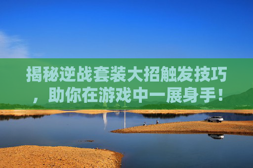 揭秘逆战套装大招触发技巧，助你在游戏中一展身手！,逆战套装大招怎么触发效果最高