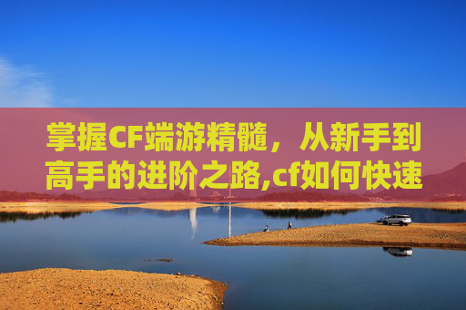 掌握CF端游精髓，从新手到高手的进阶之路,cf如何快速获得精通点