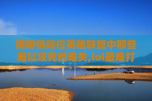 揭秘低段位英雄联盟中那些难以攻克的难关,lol最难打的低段位打野