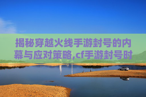 揭秘穿越火线手游封号的内幕与应对策略,cf手游封号时间