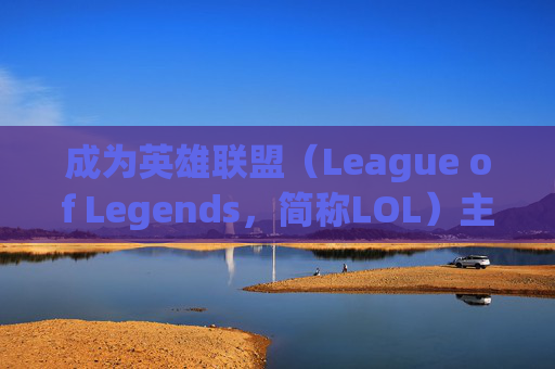 成为英雄联盟（League of Legends，简称LOL）主播的五大关键步骤,英雄联盟主播模式有什么用