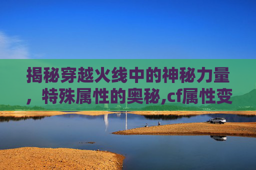 揭秘穿越火线中的神秘力量，特殊属性的奥秘,cf属性变更券获取方式