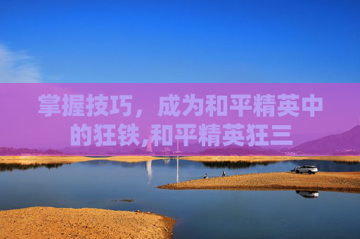 掌握技巧，成为和平精英中的狂铁,和平精英狂三