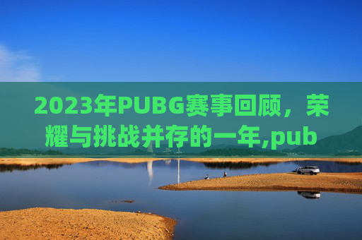 2023年PUBG赛事回顾，荣耀与挑战并存的一年,pubg赛事日程2020