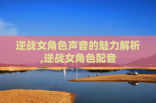 逆战女角色声音的魅力解析,逆战女角色配音