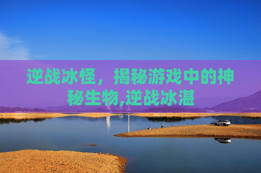 逆战冰怪，揭秘游戏中的神秘生物,逆战冰湛