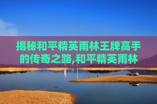 揭秘和平精英雨林王牌高手的传奇之路,和平精英雨林的原型