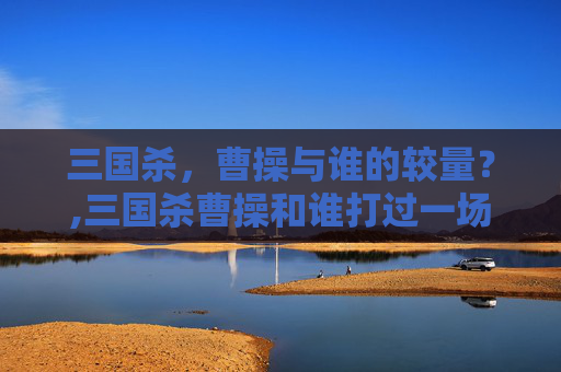 三国杀，曹操与谁的较量？,三国杀曹操和谁打过一场