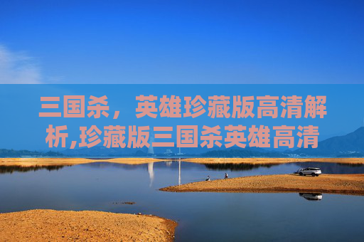 三国杀，英雄珍藏版高清解析,珍藏版三国杀英雄高清壁纸