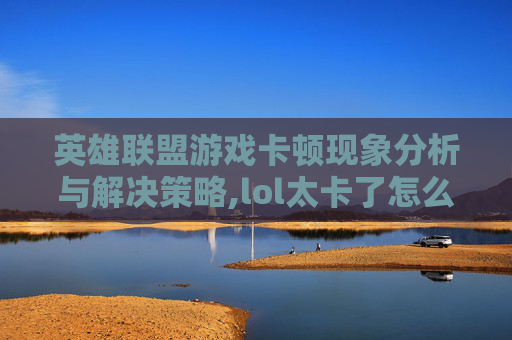 英雄联盟游戏卡顿现象分析与解决策略,lol太卡了怎么办