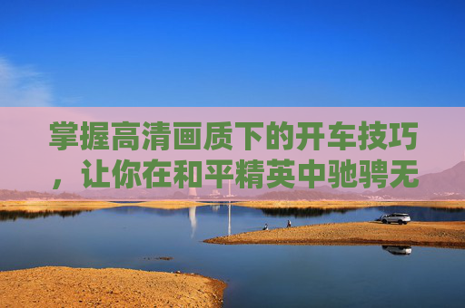 掌握高清画质下的开车技巧，让你在和平精英中驰骋无阻,和平精英高清开车教学视频大全