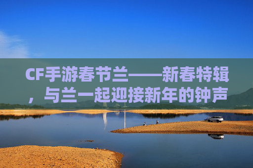 CF手游春节兰——新春特辑，与兰一起迎接新年的钟声,cf手游春节兰觉醒
