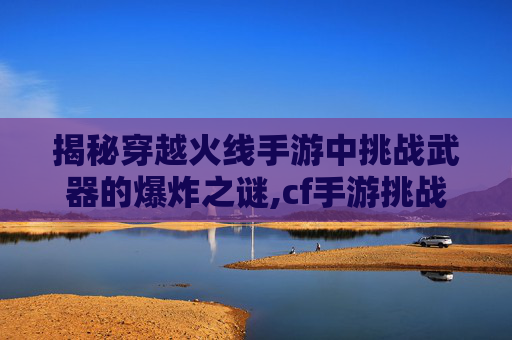 揭秘穿越火线手游中挑战武器的爆炸之谜,cf手游挑战武器排行2026