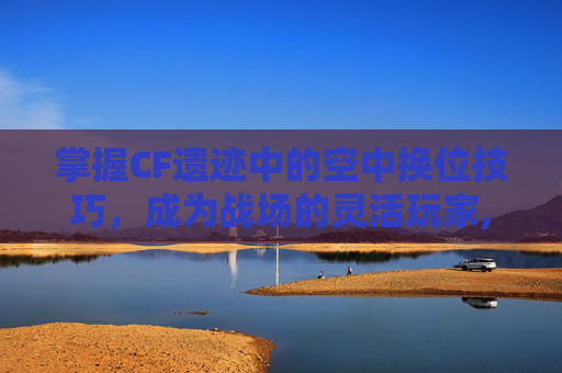 掌握CF遗迹中的空中换位技巧，成为战场的灵活玩家,cf空中遗迹怎么跳平台