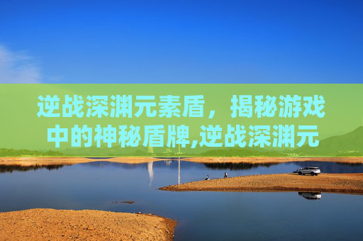 逆战深渊元素盾，揭秘游戏中的神秘盾牌,逆战深渊元素盾怎么破盾
