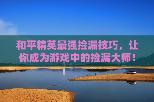 和平精英最强捡漏技巧，让你成为游戏中的捡漏大师！,和平精英前10捡装备视频