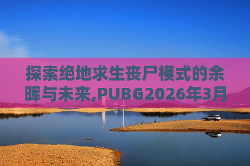 探索绝地求生丧尸模式的余晖与未来,PUBG2026年3月5日还能玩丧尸模式嘛