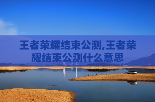 王者荣耀结束公测,王者荣耀结束公测什么意思