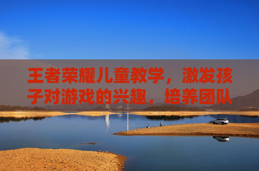 王者荣耀儿童教学，激发孩子对游戏的兴趣，培养团队协作能力,王者荣耀儿童教学怎么开